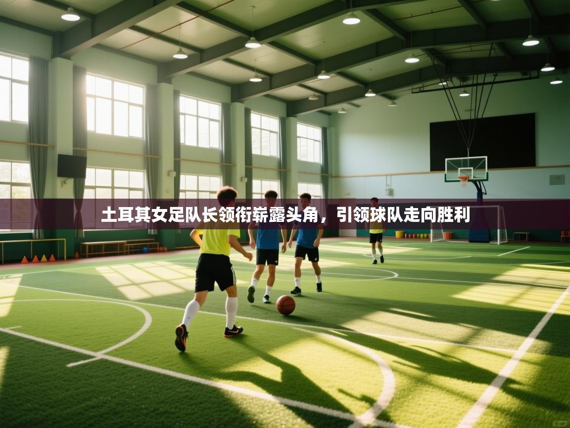 土耳其女足队长领衔崭露头角，引领球队走向胜利