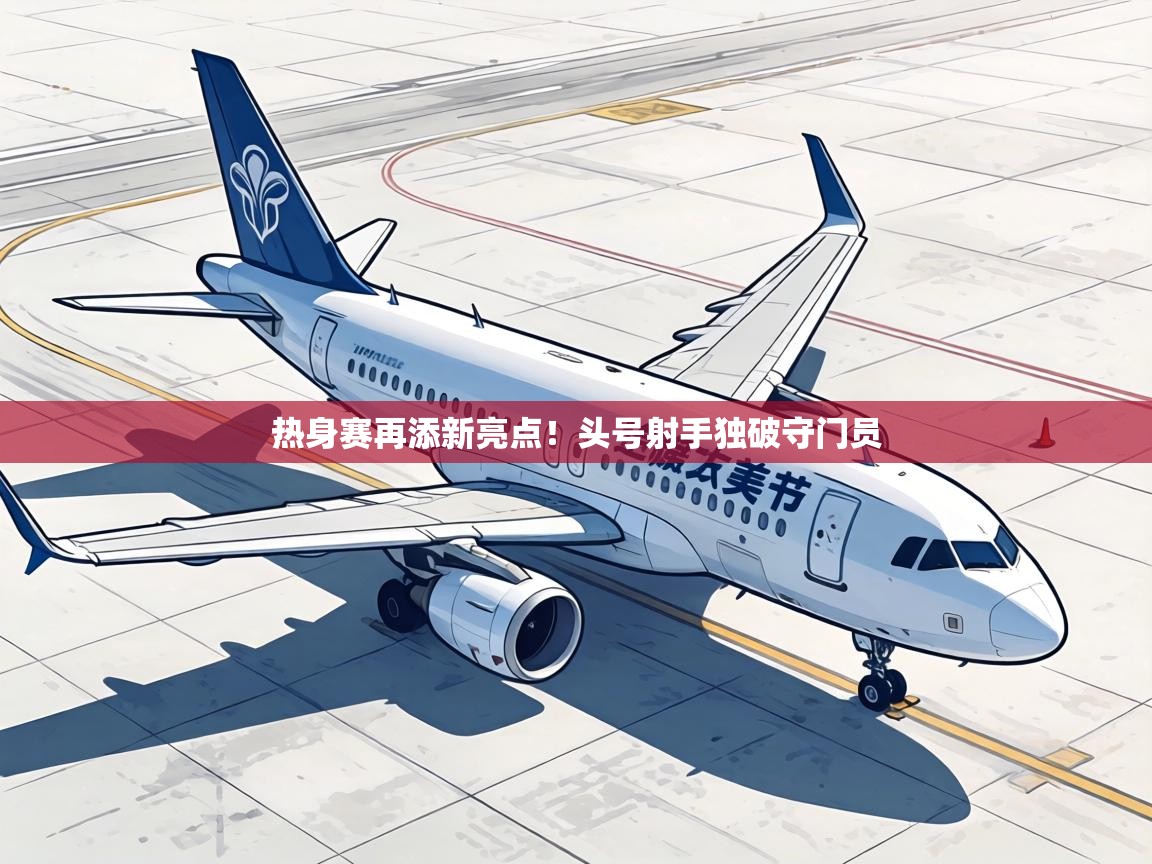 热身赛再添新亮点！头号射手独破守门员  第1张